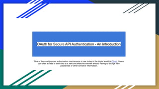 OAuth for Secure API Authentication - An Introduction
One of the most popular authorization mechanisms in use today in the digital world is OAuth. Users
can offer access to their data in a safe and effective manner without having to divulge their
passwords or other sensitive information.
 