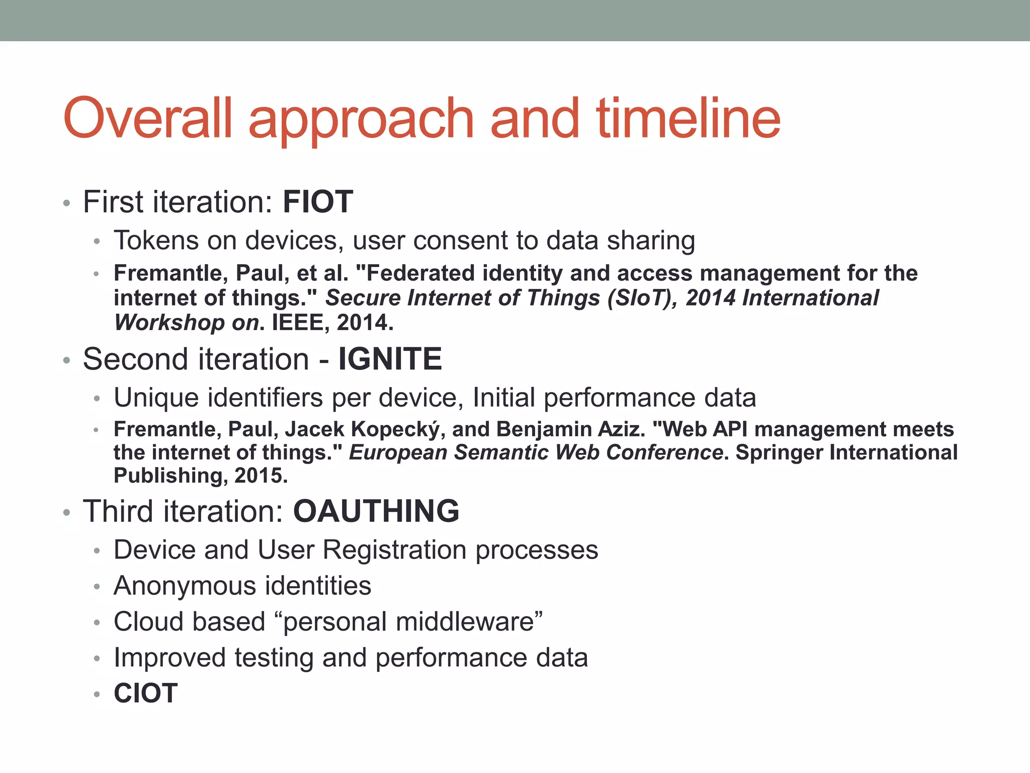 Overall approach and timeline
• First iteration: FIOT
• Tokens on devices, user consent to data sharing
• Fremantle, Paul, et al. "Federated identity and access management for the
internet of things." Secure Internet of Things (SIoT), 2014 International
Workshop on. IEEE, 2014.
• Second iteration - IGNITE
• Unique identifiers per device, Initial performance data
• Fremantle, Paul, Jacek Kopecký, and Benjamin Aziz. "Web API management meets
the internet of things." European Semantic Web Conference. Springer International
Publishing, 2015.
• Third iteration: OAUTHING
• Device and User Registration processes
• Anonymous identities
• Cloud based “personal middleware”
• Improved testing and performance data
• CIOT
 
