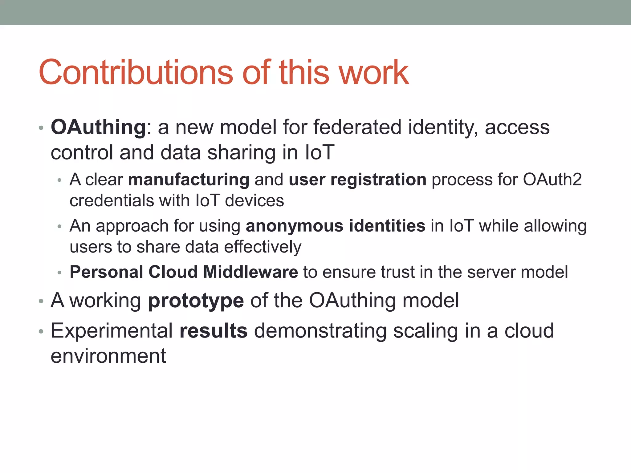 Contributions of this work
• OAuthing: a new model for federated identity, access
control and data sharing in IoT
• A clear manufacturing and user registration process for OAuth2
credentials with IoT devices
• An approach for using anonymous identities in IoT while allowing
users to share data effectively
• Personal Cloud Middleware to ensure trust in the server model
• A working prototype of the OAuthing model
• Experimental results demonstrating scaling in a cloud
environment
 