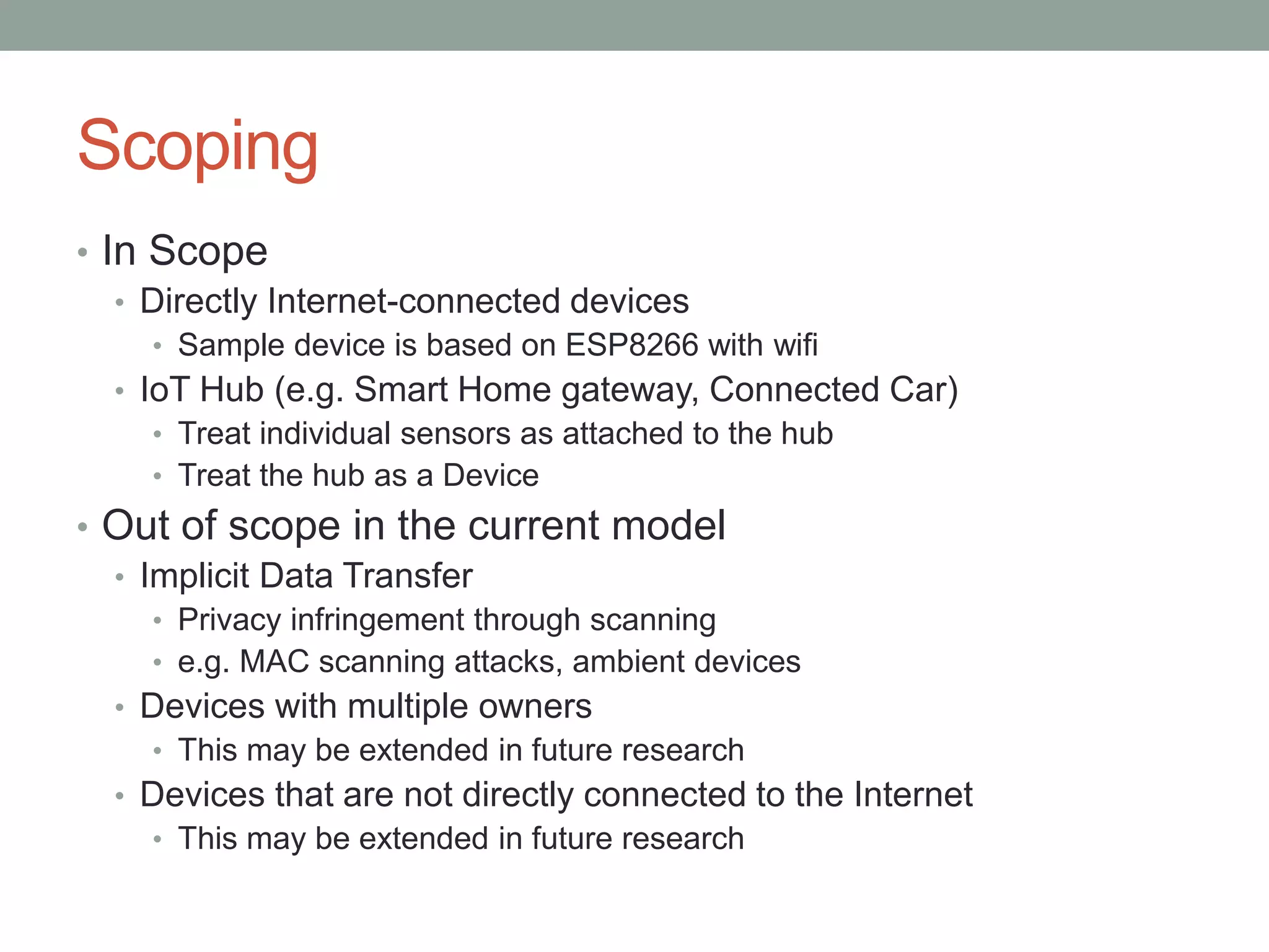 Scoping
• In Scope
• Directly Internet-connected devices
• Sample device is based on ESP8266 with wifi
• IoT Hub (e.g. Smart Home gateway, Connected Car)
• Treat individual sensors as attached to the hub
• Treat the hub as a Device
• Out of scope in the current model
• Implicit Data Transfer
• Privacy infringement through scanning
• e.g. MAC scanning attacks, ambient devices
• Devices with multiple owners
• This may be extended in future research
• Devices that are not directly connected to the Internet
• This may be extended in future research
 