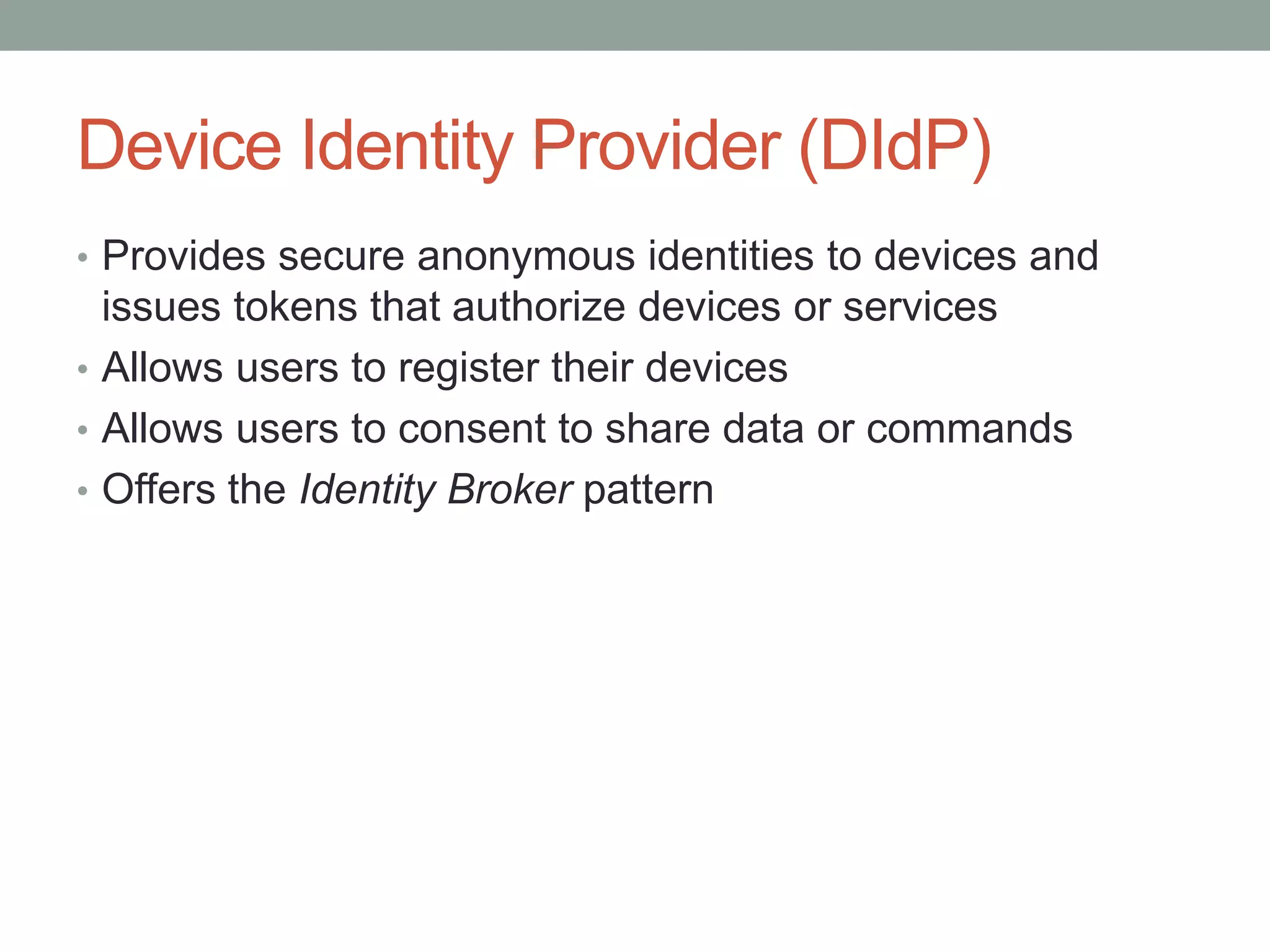 Device Identity Provider (DIdP)
• Provides secure anonymous identities to devices and
issues tokens that authorize devices or services
• Allows users to register their devices
• Allows users to consent to share data or commands
• Offers the Identity Broker pattern
 