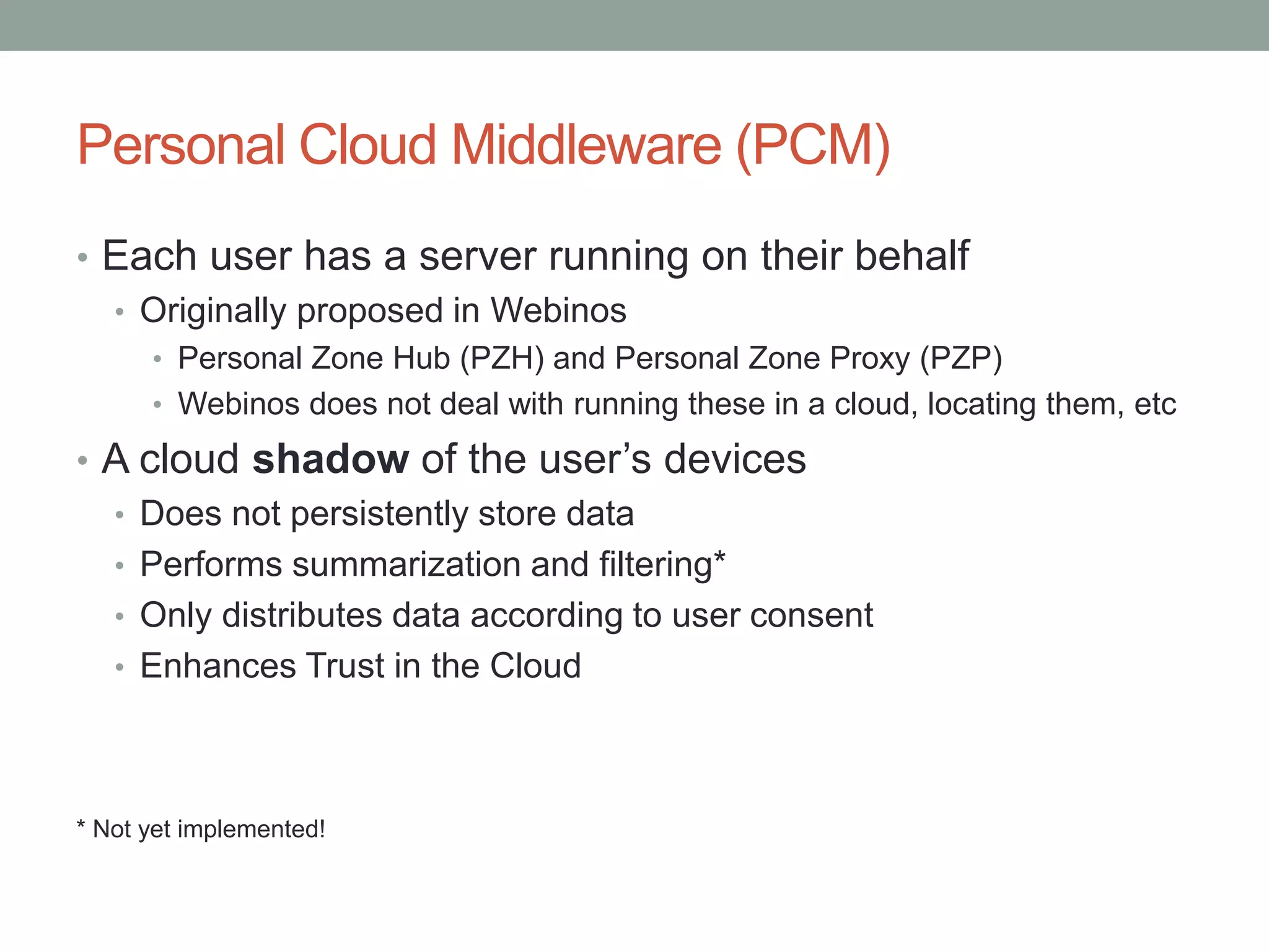 Personal Cloud Middleware (PCM)
• Each user has a server running on their behalf
• Originally proposed in Webinos
• Personal Zone Hub (PZH) and Personal Zone Proxy (PZP)
• Webinos does not deal with running these in a cloud, locating them, etc
• A cloud shadow of the user’s devices
• Does not persistently store data
• Performs summarization and filtering*
• Only distributes data according to user consent
• Enhances Trust in the Cloud
* Not yet implemented!
 
