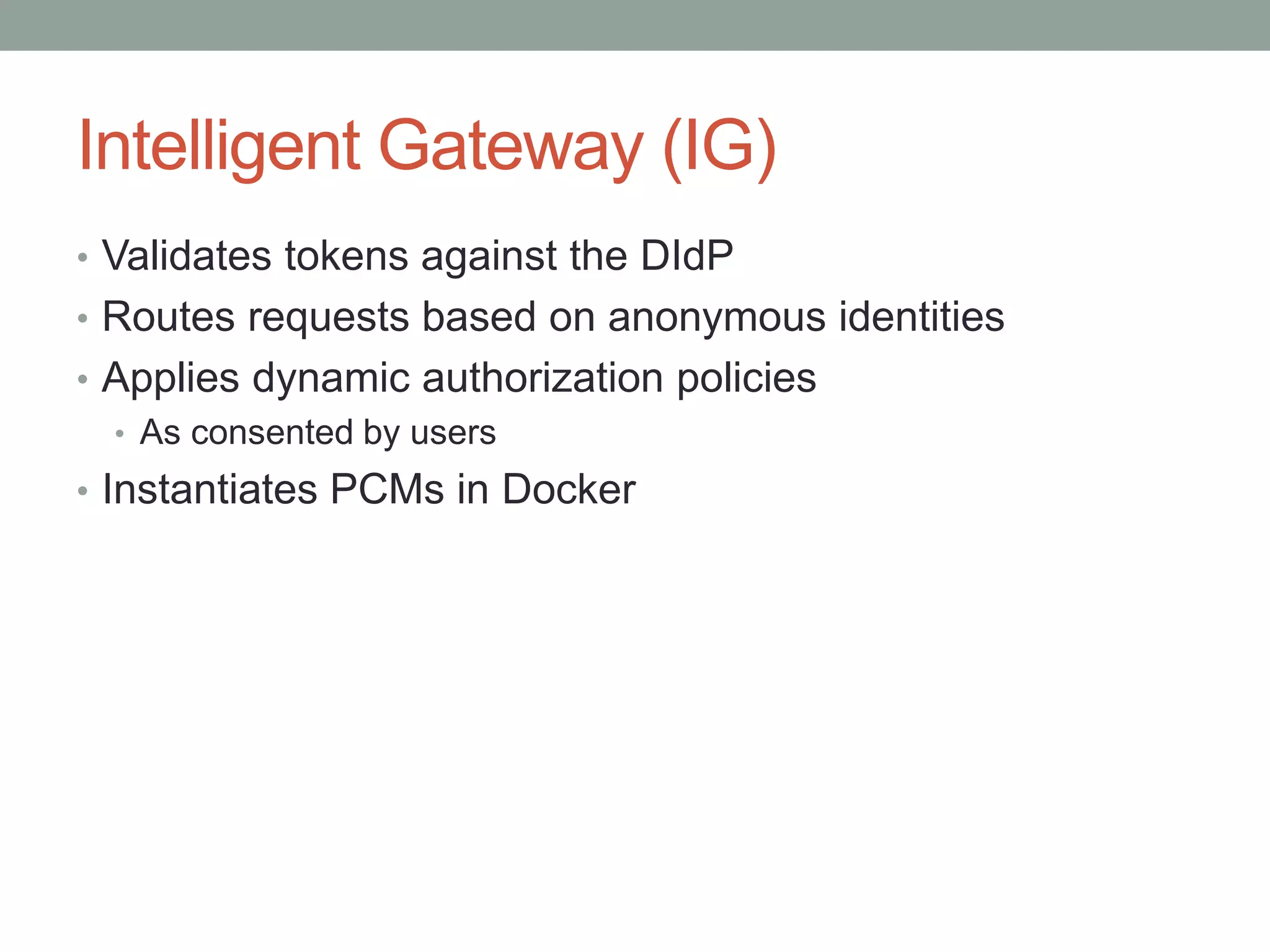 Intelligent Gateway (IG)
• Validates tokens against the DIdP
• Routes requests based on anonymous identities
• Applies dynamic authorization policies
• As consented by users
• Instantiates PCMs in Docker
 