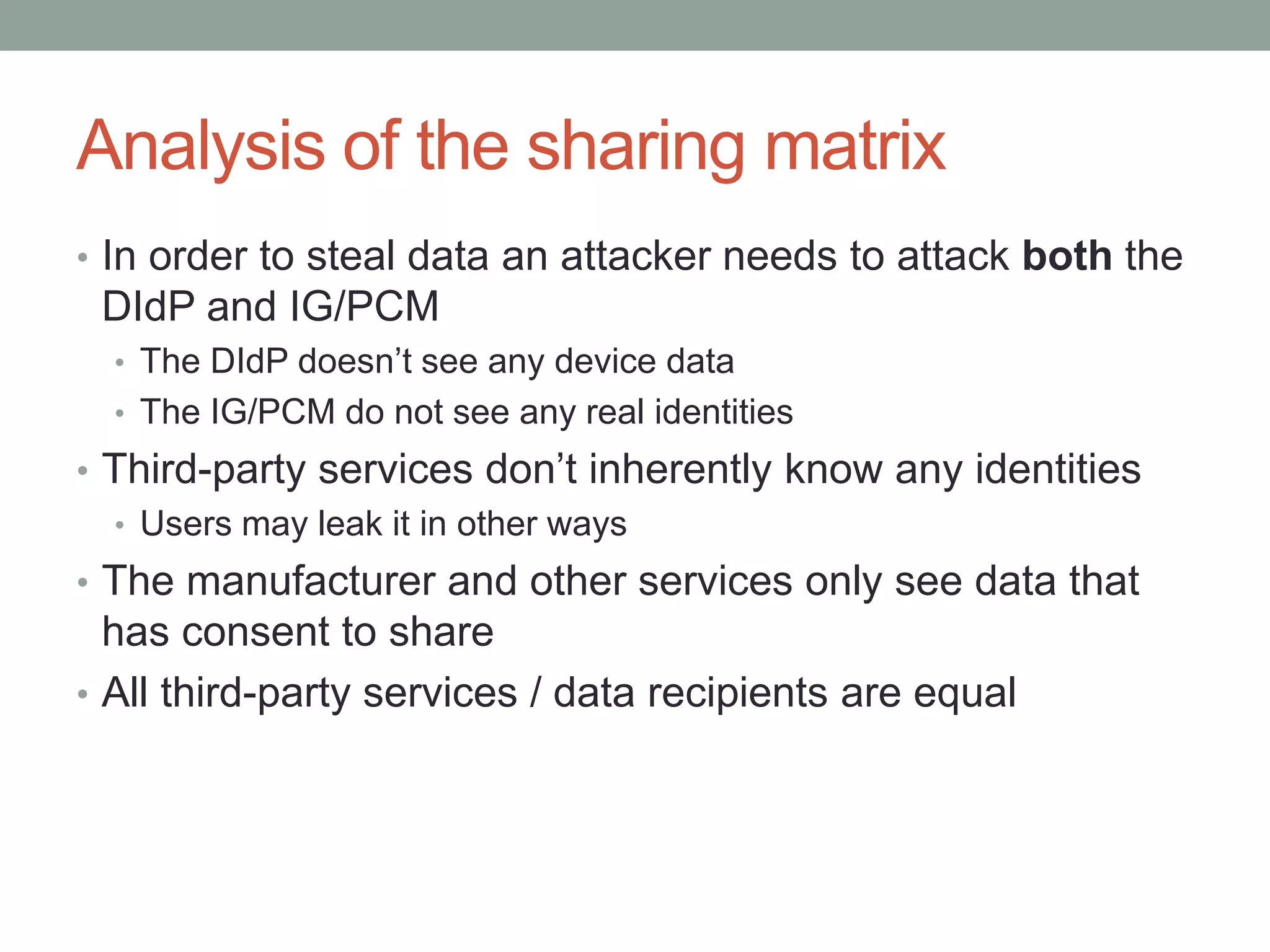 Analysis of the sharing matrix
• In order to steal data an attacker needs to attack both the
DIdP and IG/PCM
• The DIdP doesn’t see any device data
• The IG/PCM do not see any real identities
• Third-party services don’t inherently know any identities
• Users may leak it in other ways
• The manufacturer and other services only see data that
has consent to share
• All third-party services / data recipients are equal
 
