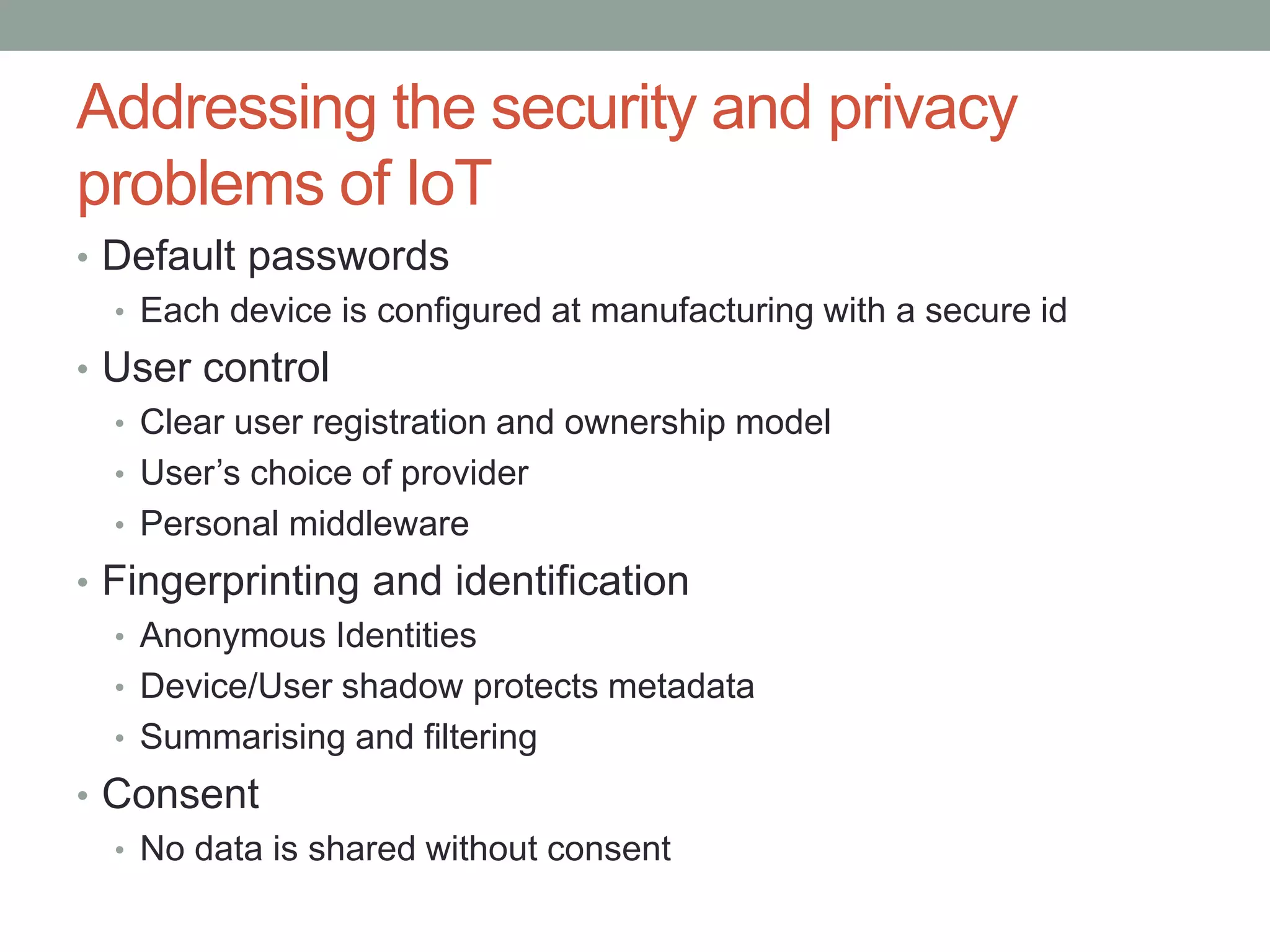 Addressing the security and privacy
problems of IoT
• Default passwords
• Each device is configured at manufacturing with a secure id
• User control
• Clear user registration and ownership model
• User’s choice of provider
• Personal middleware
• Fingerprinting and identification
• Anonymous Identities
• Device/User shadow protects metadata
• Summarising and filtering
• Consent
• No data is shared without consent
 