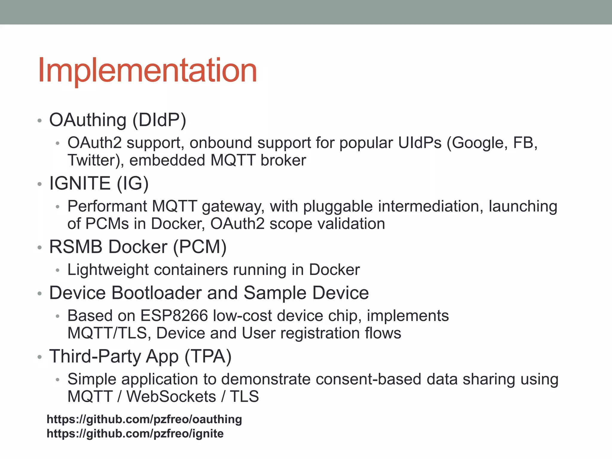 Implementation
• OAuthing (DIdP)
• OAuth2 support, onbound support for popular UIdPs (Google, FB,
Twitter), embedded MQTT broker
• IGNITE (IG)
• Performant MQTT gateway, with pluggable intermediation, launching
of PCMs in Docker, OAuth2 scope validation
• RSMB Docker (PCM)
• Lightweight containers running in Docker
• Device Bootloader and Sample Device
• Based on ESP8266 low-cost device chip, implements
MQTT/TLS, Device and User registration flows
• Third-Party App (TPA)
• Simple application to demonstrate consent-based data sharing using
MQTT / WebSockets / TLS
https://github.com/pzfreo/oauthing
https://github.com/pzfreo/ignite
 