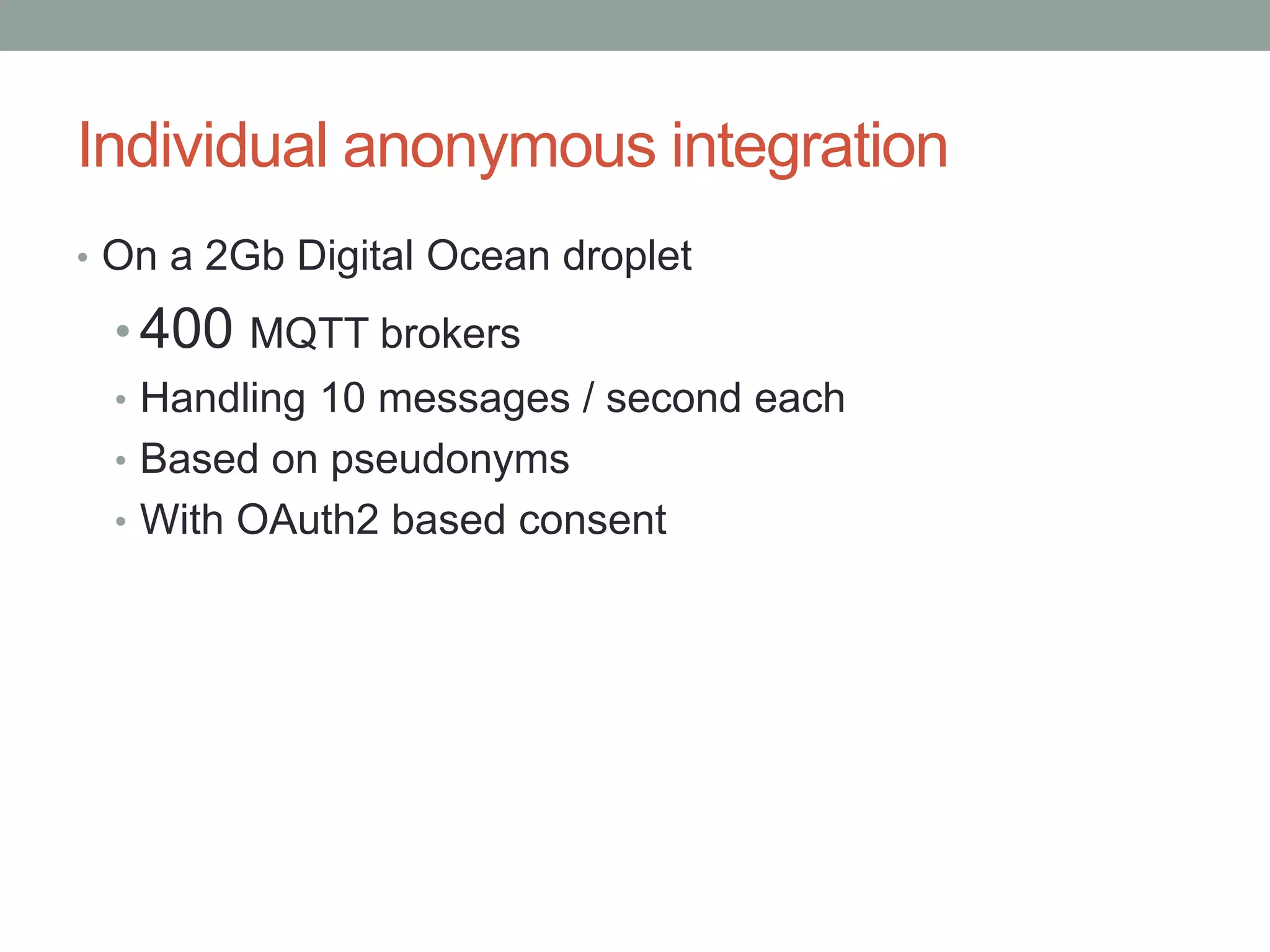Individual anonymous integration
• On a 2Gb Digital Ocean droplet
• 400 MQTT brokers
• Handling 10 messages / second each
• Based on pseudonyms
• With OAuth2 based consent
 