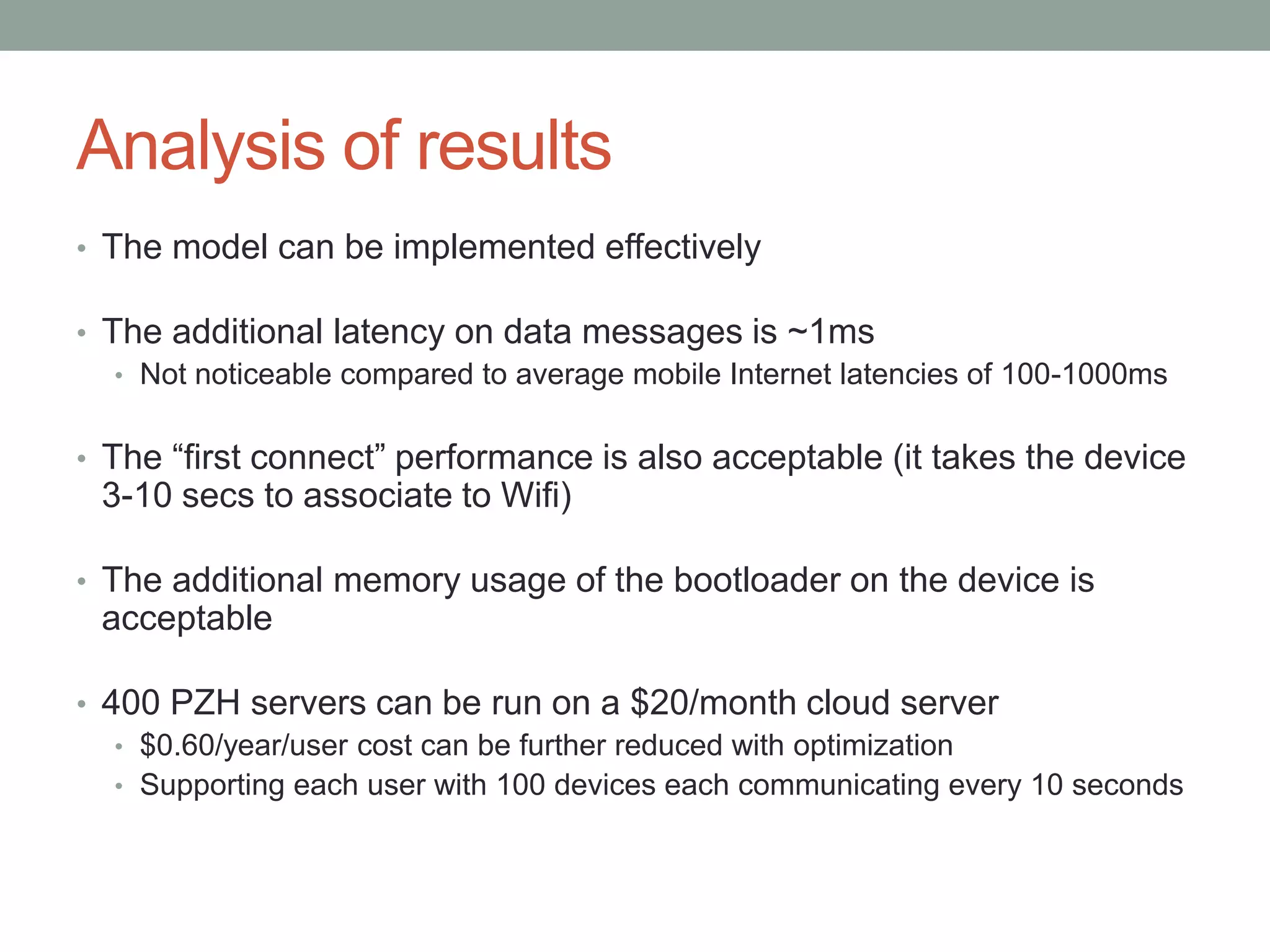 Analysis of results
• The model can be implemented effectively
• The additional latency on data messages is ~1ms
• Not noticeable compared to average mobile Internet latencies of 100-1000ms
• The “first connect” performance is also acceptable (it takes the device
3-10 secs to associate to Wifi)
• The additional memory usage of the bootloader on the device is
acceptable
• 400 PZH servers can be run on a $20/month cloud server
• $0.60/year/user cost can be further reduced with optimization
• Supporting each user with 100 devices each communicating every 10 seconds
 