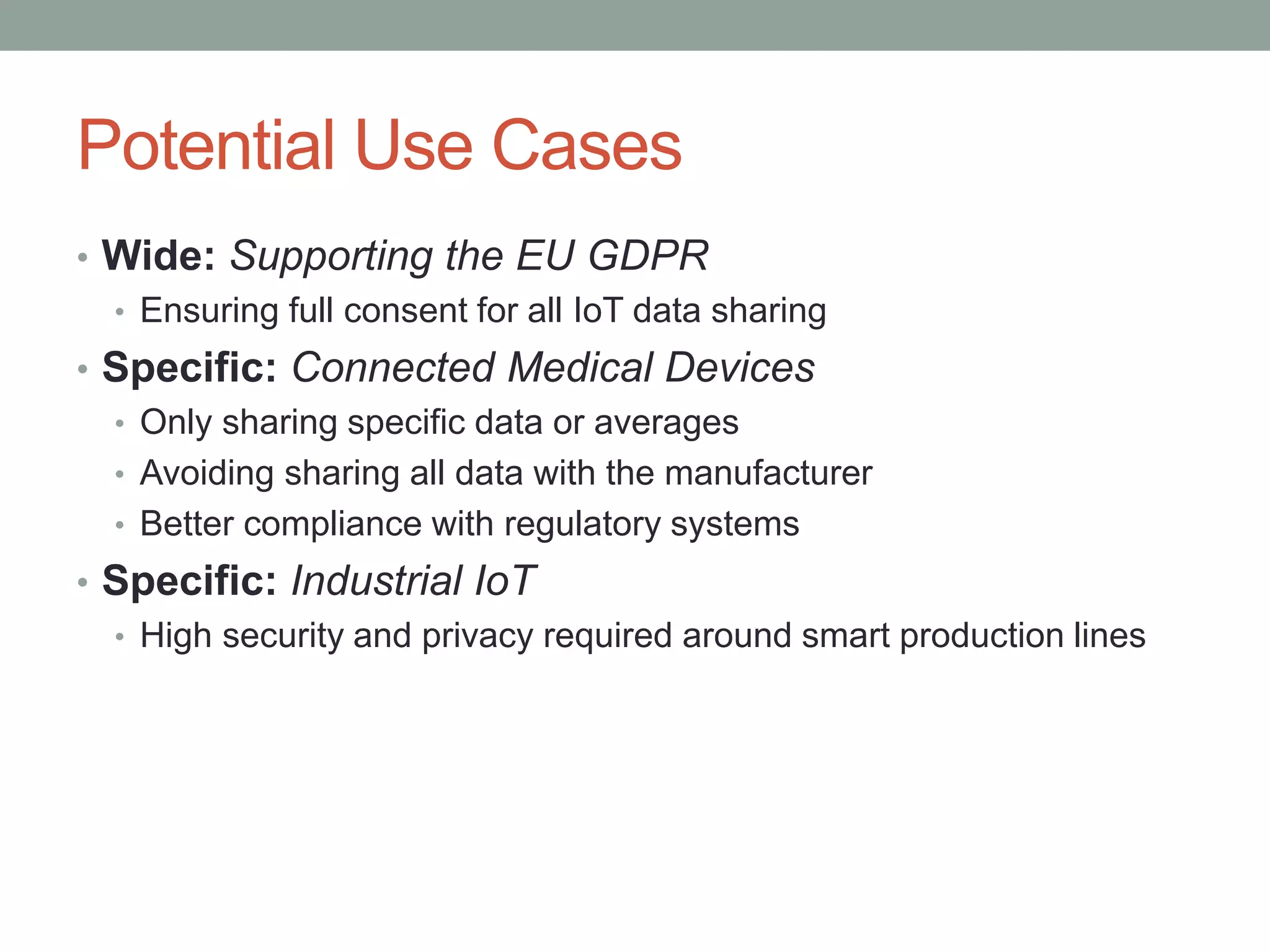 Potential Use Cases
• Wide: Supporting the EU GDPR
• Ensuring full consent for all IoT data sharing
• Specific: Connected Medical Devices
• Only sharing specific data or averages
• Avoiding sharing all data with the manufacturer
• Better compliance with regulatory systems
• Specific: Industrial IoT
• High security and privacy required around smart production lines
 