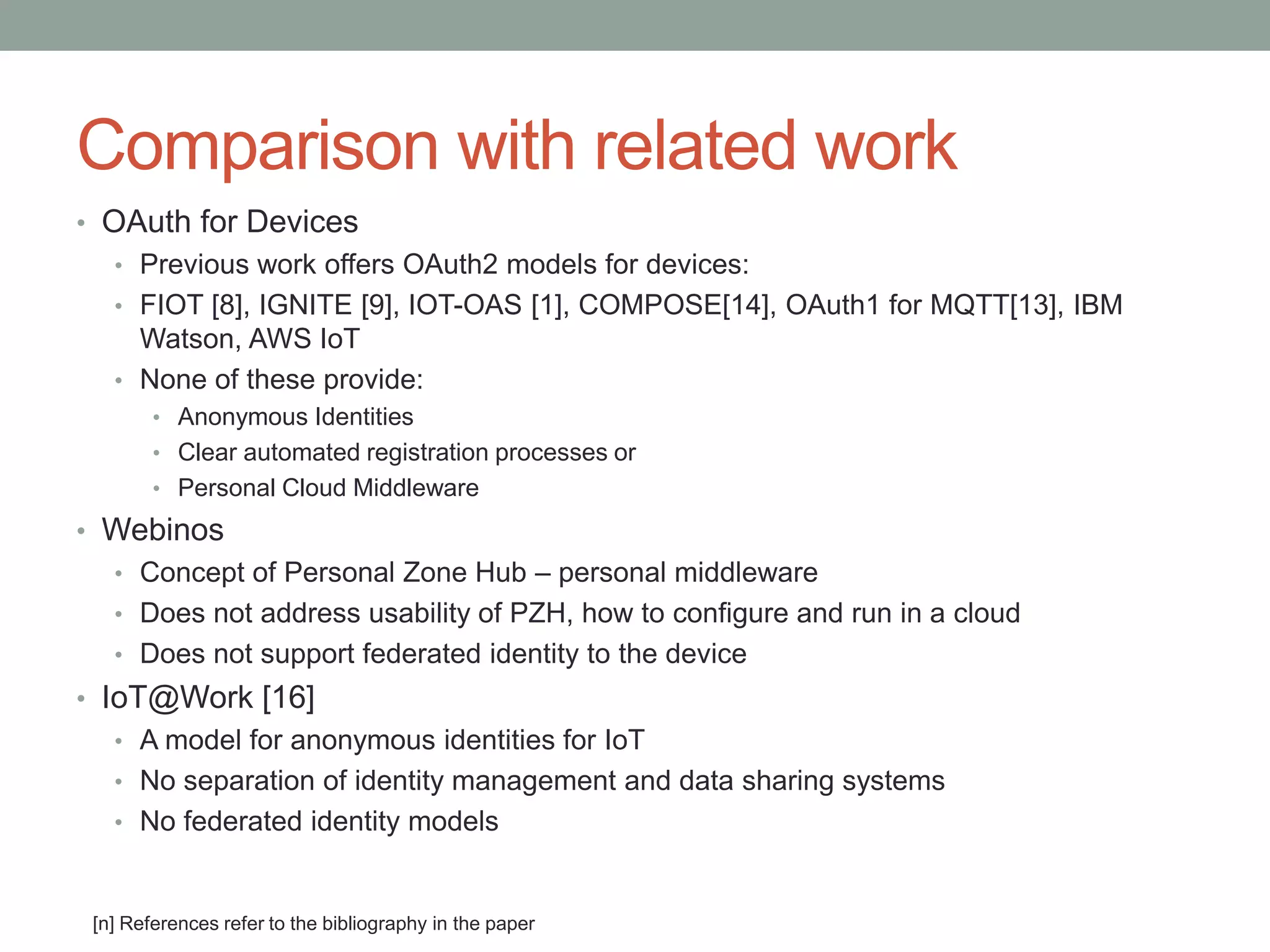 Comparison with related work
• OAuth for Devices
• Previous work offers OAuth2 models for devices:
• FIOT [8], IGNITE [9], IOT-OAS [1], COMPOSE[14], OAuth1 for MQTT[13], IBM
Watson, AWS IoT
• None of these provide:
• Anonymous Identities
• Clear automated registration processes or
• Personal Cloud Middleware
• Webinos
• Concept of Personal Zone Hub – personal middleware
• Does not address usability of PZH, how to configure and run in a cloud
• Does not support federated identity to the device
• IoT@Work [16]
• A model for anonymous identities for IoT
• No separation of identity management and data sharing systems
• No federated identity models
[n] References refer to the bibliography in the paper
 