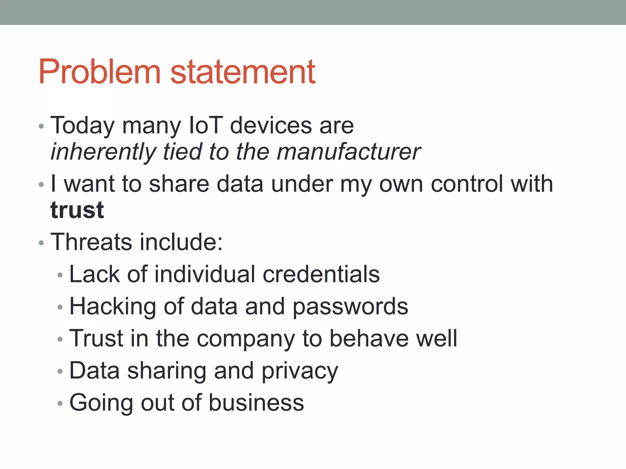 Problem statement
• Today many IoT devices are
inherently tied to the manufacturer
• I want to share data under my own control with
trust
• Threats include:
• Lack of individual credentials
• Hacking of data and passwords
• Trust in the company to behave well
• Data sharing and privacy
• Going out of business
 