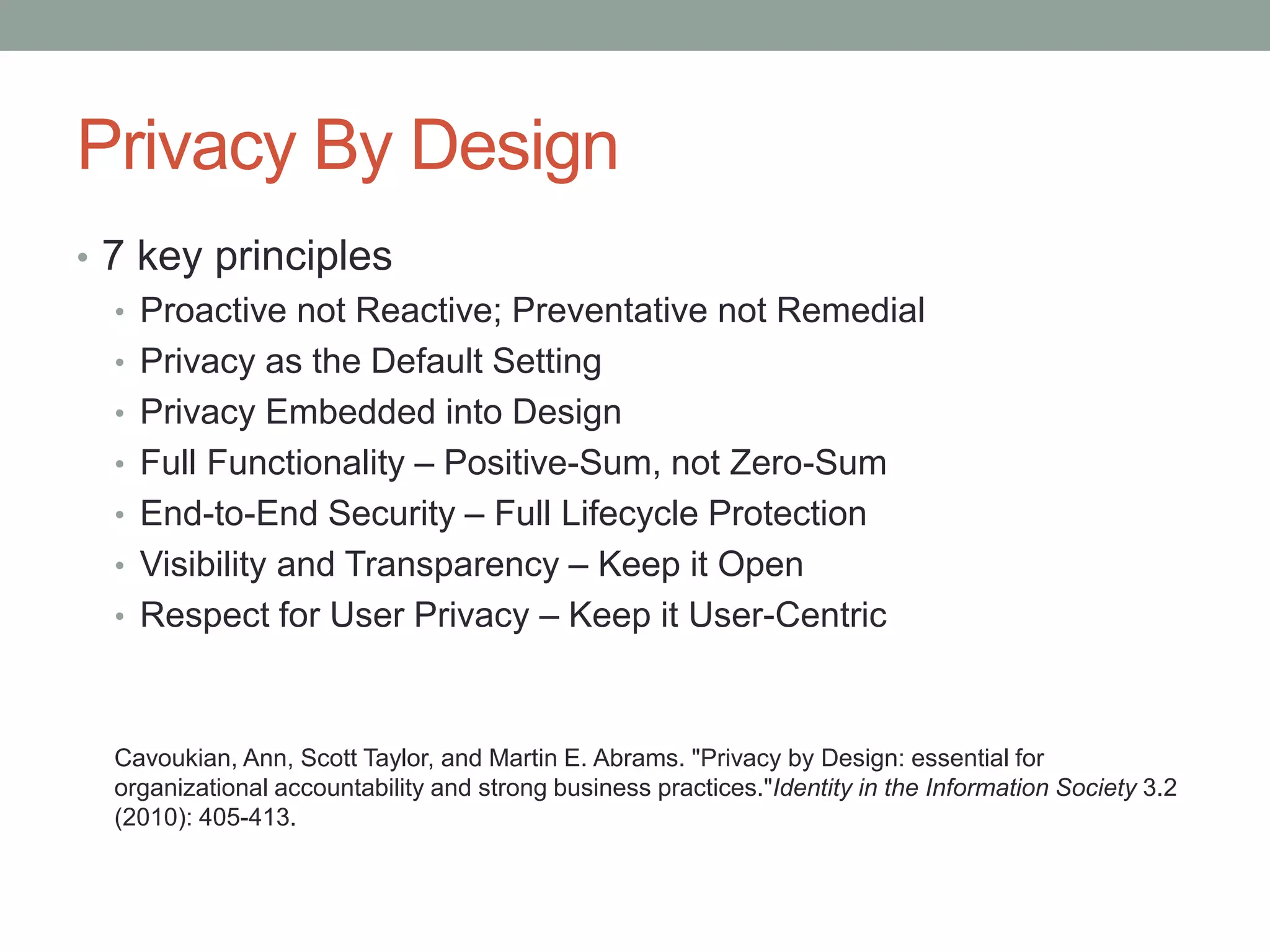 Privacy By Design
• 7 key principles
• Proactive not Reactive; Preventative not Remedial
• Privacy as the Default Setting
• Privacy Embedded into Design
• Full Functionality – Positive-Sum, not Zero-Sum
• End-to-End Security – Full Lifecycle Protection
• Visibility and Transparency – Keep it Open
• Respect for User Privacy – Keep it User-Centric
Cavoukian, Ann, Scott Taylor, and Martin E. Abrams. "Privacy by Design: essential for
organizational accountability and strong business practices."Identity in the Information Society 3.2
(2010): 405-413.
 