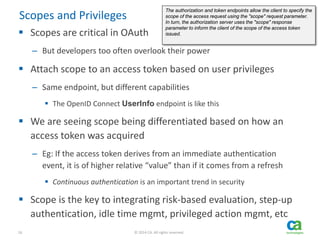 16 © 2014 CA. All rights reserved.
Scopes and Privileges
 Scopes are critical in OAuth
– But developers too often overlook their power
 Attach scope to an access token based on user privileges
– Same endpoint, but different capabilities
 The OpenID Connect UserInfo endpoint is like this
 We are seeing scope being differentiated based on how an
access token was acquired
– Eg: If the access token derives from an immediate authentication
event, it is of higher relative “value” than if it comes from a refresh
 Continuous authentication is an important trend in security
 Scope is the key to integrating risk-based evaluation, step-up
authentication, idle time mgmt, privileged action mgmt, etc
The authorization and token endpoints allow the client to specify the
scope of the access request using the "scope" request parameter.
In turn, the authorization server uses the "scope" response
parameter to inform the client of the scope of the access token
issued.
 