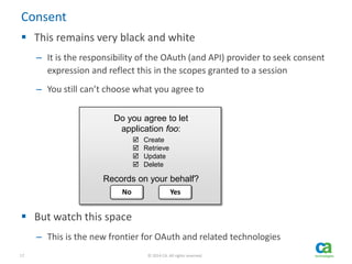 17 © 2014 CA. All rights reserved.
Consent
 This remains very black and white
– It is the responsibility of the OAuth (and API) provider to seek consent
expression and reflect this in the scopes granted to a session
– You still can’t choose what you agree to
 But watch this space
– This is the new frontier for OAuth and related technologies
Do you agree to let
application foo:
Records on your behalf?
 Create
 Retrieve
 Update
 Delete
No Yes
 