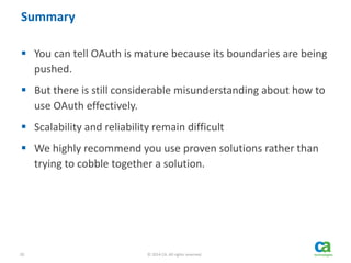 20 © 2014 CA. All rights reserved.
Summary
 You can tell OAuth is mature because its boundaries are being
pushed.
 But there is still considerable misunderstanding about how to
use OAuth effectively.
 Scalability and reliability remain difficult
 We highly recommend you use proven solutions rather than
trying to cobble together a solution.
 