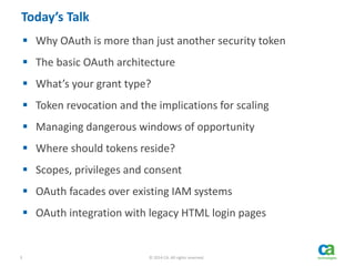 3 © 2014 CA. All rights reserved.
Today’s Talk
 Why OAuth is more than just another security token
 The basic OAuth architecture
 What’s your grant type?
 Token revocation and the implications for scaling
 Managing dangerous windows of opportunity
 Where should tokens reside?
 Scopes, privileges and consent
 OAuth facades over existing IAM systems
 OAuth integration with legacy HTML login pages
 