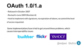 OAuth 1.0/1.a
- Released in October 2007
- Revised in June 2009 (Revision A)
- Hard to implement with signatures, no expiration of tokens, no control the level
of access requested.
Some implementations have tried to get around these problems, which
causes interoperability issues
OAuth.io@medjawii
 