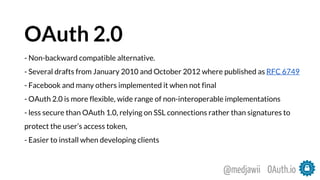 OAuth 2.0
- Non-backward compatible alternative.
- Several drafts from January 2010 and October 2012 where published as RFC 6749
- Facebook and many others implemented it when not final
- OAuth 2.0 is more flexible, wide range of non-interoperable implementations
- less secure than OAuth 1.0, relying on SSL connections rather than signatures to
protect the user’s access token,
- Easier to install when developing clients
OAuth.io@medjawii
 
