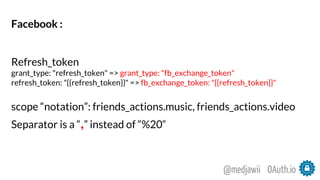Facebook :
Refresh_token
grant_type: "refresh_token" => grant_type: "fb_exchange_token"
refresh_token: "{{refresh_token}}" => fb_exchange_token: "{{refresh_token}}"
scope “notation”: friends_actions.music, friends_actions.video
Separator is a “,” instead of “%20“
OAuth.io@medjawii
 