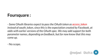 Foursquare :
- Some OAuth libraries expect to pass the OAuth token as access_token
instead of oauth_token, since this is the expectation created by Facebook, at
odds with earlier versions of the OAuth spec. We may add support for both
parameter names, depending on feedback, but for now know that this may
come up.
- No scope.
OAuth.io@medjawii
 