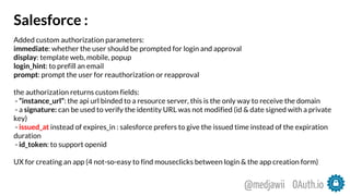 Salesforce :
Added custom authorization parameters:
immediate: whether the user should be prompted for login and approval
display: template web, mobile, popup
login_hint: to prefill an email
prompt: prompt the user for reauthorization or reapproval
the authorization returns custom fields:
- “instance_url”: the api url binded to a resource server, this is the only way to receive the domain
- a signature: can be used to verify the identity URL was not modified (id & date signed with a private
key)
- issued_at instead of expires_in : salesforce prefers to give the issued time instead of the expiration
duration
- id_token: to support openid
UX for creating an app (4 not-so-easy to find mouseclicks between login & the app creation form)
OAuth.io@medjawii
 