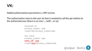 VK:
Added authorizations parameters v: API version
The authorization returns the user id, that is needed to call the api relative to
the authorized user (there is no /me/..., /self/... or so)
Instead of
access_token: xxx
/user/me?access_token=xxx
You have
access_token: xxx
user_id: yyy
/user/yyy?access_token=xxx
OAuth.io@medjawii
 