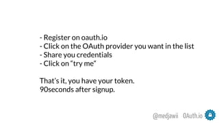 OAuth.io@medjawii
- Register on oauth.io
- Click on the OAuth provider you want in the list
- Share you credentials
- Click on “try me“
That’s it, you have your token.
90seconds after signup.
 