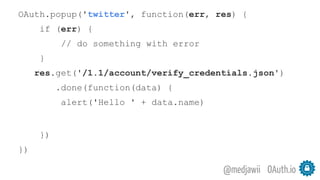 OAuth.io@medjawii
OAuth.popup('twitter', function(err, res) {
if (err) {
// do something with error
}
res.get('/1.1/account/verify_credentials.json')
.done(function(data) {
alert('Hello ' + data.name)
})
})
 