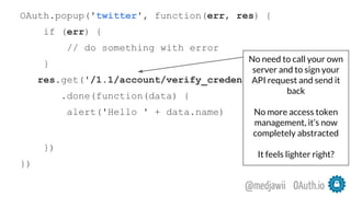 OAuth.io@medjawii
OAuth.popup('twitter', function(err, res) {
if (err) {
// do something with error
}
res.get('/1.1/account/verify_credentials.json')
.done(function(data) {
alert('Hello ' + data.name)
})
})
No need to call your own
server and to sign your
API request and send it
back
No more access token
management, it’s now
completely abstracted
It feels lighter right?
 