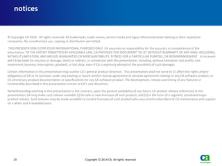 23 Copyright © 2014 CA. All rights reserved.
© Copyright CA 2013. All rights reserved. All trademarks, trade names, service marks and logos referenced herein belong to their respective
companies. No unauthorized use, copying or distribution permitted.
THIS PRESENTATION IS FOR YOUR INFORMATIONAL PURPOSES ONLY. CA assumes no responsibility for the accuracy or completeness of the
information. TO THE EXTENT PERMITTED BY APPLICABLE LAW, CA PROVIDES THIS DOCUMENT “AS IS” WITHOUT WARRANTY OF ANY KIND, INCLUDING,
WITHOUT LIMITATION, ANY IMPLIED WARRANTIES OF MERCHANTABILITY, FITNESS FOR A PARTICULAR PURPOSE, OR NONINFRINGEMENT. In no event
will CA be liable for any loss or damage, direct or indirect, in connection with this presentation, including, without limitation, lost profits, lost
investment, business interruption, goodwill, or lost data, even if CA is expressly advised of the possibility of such damages.
Certain information in this presentation may outline CA’s general product direction. This presentation shall not serve to (i) affect the rights and/or
obligations of CA or its licensees under any existing or future written license agreement or services agreement relating to any CA software product; or
(ii) amend any product documentation or specifications for any CA software product. The development, release and timing of any features or
functionality described in this presentation remain at CA’s sole discretion.
Notwithstanding anything in this presentation to the contrary, upon the general availability of any future CA product release referenced in this
presentation, CA may make such release available (i) for sale to new licensees of such product; and (ii) in the form of a regularly scheduled major
product release. Such releases may be made available to current licensees of such product who are current subscribers to CA maintenance and support
on a when and if-available basis.
notices
 