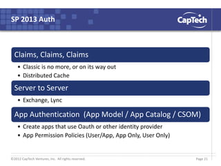 ©2012 CapTech Ventures, Inc. All rights reserved.
SP 2013 Auth
Claims, Claims, Claims
• Classic is no more, or on its way out
• Distributed Cache
Server to Server
• Exchange, Lync
App Authentication (App Model / App Catalog / CSOM)
• Create apps that use Oauth or other identity provider
• App Permission Policies (User/App, App Only, User Only)
Page 21
 