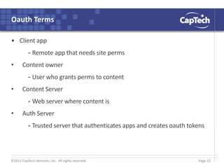 ©2012 CapTech Ventures, Inc. All rights reserved.
Oauth Terms
• Client app
- Remote app that needs site perms
• Content owner
- User who grants perms to content
• Content Server
- Web server where content is
• Auth Server
- Trusted server that authenticates apps and creates oauth tokens
Page 22
 