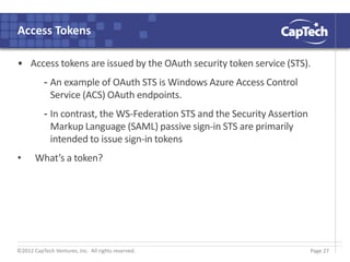 ©2012 CapTech Ventures, Inc. All rights reserved.
Access Tokens
• Access tokens are issued by the OAuth security token service (STS).
- An example of OAuth STS is Windows Azure Access Control
Service (ACS) OAuth endpoints.
- In contrast, the WS-Federation STS and the Security Assertion
Markup Language (SAML) passive sign-in STS are primarily
intended to issue sign-in tokens
• What’s a token?
Page 27
 