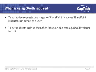 ©2012 CapTech Ventures, Inc. All rights reserved.
When is using OAuth required?
• To authorize requests by an app for SharePoint to access SharePoint
resources on behalf of a user.
• To authenticate apps in the Office Store, an app catalog, or a developer
tenant.
Page 29
 