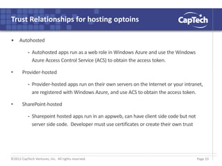 ©2012 CapTech Ventures, Inc. All rights reserved.
Trust Relationships for hosting optoins
• Autohosted
- Autohosted apps run as a web role in Windows Azure and use the Windows
Azure Access Control Service (ACS) to obtain the access token.
• Provider-hosted
- Provider-hosted apps run on their own servers on the Internet or your intranet,
are registered with Windows Azure, and use ACS to obtain the access token.
• SharePoint-hosted
- Sharepoint hosted apps run in an appweb, can have client side code but not
server side code. Developer must use certificates or create their own trust
Page 33
 