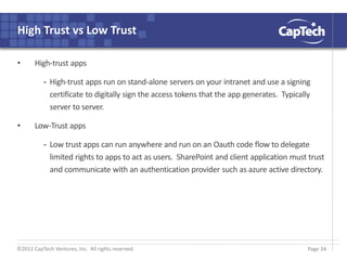 ©2012 CapTech Ventures, Inc. All rights reserved.
High Trust vs Low Trust
• High-trust apps
- High-trust apps run on stand-alone servers on your intranet and use a signing
certificate to digitally sign the access tokens that the app generates. Typically
server to server.
• Low-Trust apps
- Low trust apps can run anywhere and run on an Oauth code flow to delegate
limited rights to apps to act as users. SharePoint and client application must trust
and communicate with an authentication provider such as azure active directory.
Page 34
 