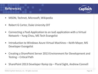 ©2012 CapTech Ventures, Inc. All rights reserved.
References
• MSDN, Technet, Microsoft, Wikipedia
• Robert G Carter, Duke Uniersity OIT
• Connecting a PaaS Application to an IaaS application with a Virtual
Network – Yung Chou, MS Tech Evangelist
• Introduction to Windows Azure Virtual Machines – Keith Mayer, MS
Developer Evangelist
• Creating a SharePoint Server 2013 Environment for Development and
Testing – Critical Path
• SharePoint 2013 Developer Ramp Up – Plural Sight, Andrew Connell
Page 36
 