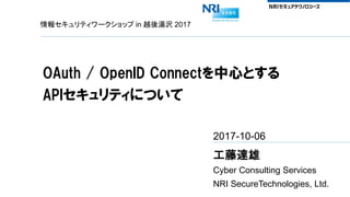 情報セキュリティワークショップ in 越後湯沢 2017
OAuth / OpenID Connectを中心とする
APIセキュリティについて
2017-10-06
工藤達雄
Cyber Consulting Services
NRI SecureTechnologies, Ltd.
 