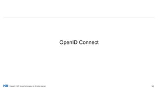 Copyright © NRI SecureTechnologies, Ltd. All rights reserved. 16
国内外の金融機関が、すでにOAuth 2.0を活用した「金融API」の提供を
始めている
金融サービス分野におけるアイデンティティ技術の活用 (cont.)
Source: Fidor API Reference http://docs.fidor.de/#understand-oauth,
Documentation – APImarket https://www.bbvaapimarket.com/web/api_market/bbva/bbva-connect/documentation
 