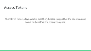 Access Tokens
Short lived (hours, days, weeks, months?), bearer tokens that the client can use
to act on behalf of the resource owner.
 