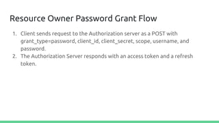 Resource Owner Password Grant Flow
1. Client sends request to the Authorization server as a POST with
grant_type=password, client_id, client_secret, scope, username, and
password.
2. The Authorization Server responds with an access token and a refresh
token.
 