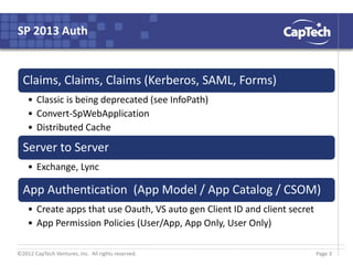 ©2012 CapTech Ventures, Inc. All rights reserved.
SP 2013 Auth
Claims, Claims, Claims (Kerberos, SAML, Forms)
• Classic is being deprecated (see InfoPath)
• Convert-SpWebApplication
• Distributed Cache
Server to Server
• Exchange, Lync
App Authentication (App Model / App Catalog / CSOM)
• Create apps that use Oauth, VS auto gen Client ID and client secret
• App Permission Policies (User/App, App Only, User Only)
Page 3
 