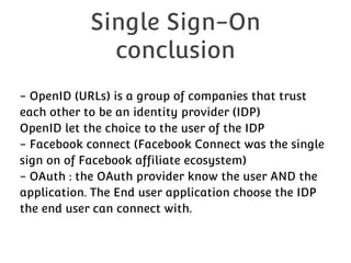 Single Sign-On
conclusion
- OpenID (URLs) is a group of companies that trust
each other to be an identity provider (IDP)
OpenID let the choice to the user of the IDP
- Facebook connect (Facebook Connect was the single
sign on of Facebook affiliate ecosystem)
- OAuth : the OAuth provider know the user AND the
application. The End user application choose the IDP
the end user can connect with.

 
