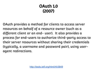 OAuth 1.0
(2007)
OAuth provides a method for clients to access server
resources on behalf of a resource owner (such as a
different client or an end- user). It also provides a
process for end-users to authorize third-party access to
their server resources without sharing their credentials
(typically, a username and password pair), using useragent redirections.

http://tools.ietf.org/html/rfc5849

 
