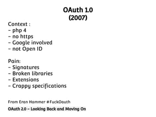 Context :
- php 4
- no https
- Google involved
- not Open ID

OAuth 1.0
(2007)

Pain:
- Signatures
- Broken libraries
- Extensions
- Crappy specifications
From Eran Hammer #FuckOauth
OAuth 2.0 - Looking Back and Moving On

 