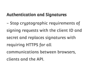 Authentication and Signatures
- Stop cryptographic requirements of
signing requests with the client ID and
secret and replaces signatures with
requiring HTTPS for all
communications between browsers,
clients and the API.

 