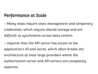 Performance at Scale
- Many steps require state management and temporary
credentials, which require shared storage and are
difficult to synchronize across data centers.
- requires that the API server has access to the
application's ID and secret, which often breaks the
architecture of most large providers where the
authorization server and API servers are completely
separate.

 