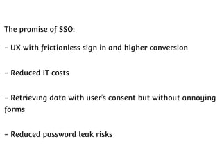 The promise of SSO:
- UX with frictionless sign in and higher conversion
- Reduced IT costs
- Retrieving data with user’s consent but without annoying
forms
- Reduced password leak risks

 