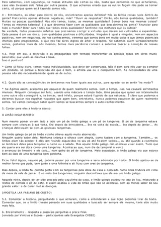 Para sabermos, c om seguranç a, se nossas at it udes são c ert as ou não, bast a que pensemos no que ac haríamos,
c aso elas t iv essem sido f eit as por out ra pessoa. O que ac hamos errado que os out ros f aç am não pode se t ornar
c ert o, só porque quem est á f azendo somos nós.

4 - Ent ret ant o, ao olhar para dent ro de nós, enc ont ramos apenas def eit os? Nós só t emos c oisas ruins dent ro da
gent e? Prat ic amos apenas at it udes negat iv as, más? * Ouv ir as respost as* Ent ão, nós t emos qualidades, t ambém?
M uit as ou pouc as qualidades? M as nós t emos, t odos, as mesmas qualidades? S omos bons nas mesmas c oisas?
T emos os mesmos t alent os? E o que dev emos f azer c om as qualidades que desc obrimos na gent e? A nunc iar para
t odo o mundo? Dizer para t odos que t emos est as qualidades? S ent irmo- nos melhores que os out ros?
Na verdade, todos possuímos defeitos que prec isamos c orrigir e virtudes que devem ser c ultivadas e expandidas.
Cada pessoa é um ser únic o, c om qualidades positivas e dific uldades. Ninguém é igual a ninguém, nem em aspec tos
positivos, nem em negativos. Ao nos c onhec ermos, veremos que somos bons em muita c oisa e que temos potenc iais
imensos para progredirmos, o que nos f az seres dignos de amor e respeit o. S e sabemos quem v erdadeirament e
somos, gostamos mais de nós mesmos, temos mais pac iênc ia c onosc o e sabemos busc ar a c orreç ão de nossas
falhas.

4. 1. Hoje em dia, a t elev isão e as propagandas t em t ent ado t ransf ormar as pessoas t odas em seres muit o
parec idos, que usam as mesmas c oisas.
Isso é posit iv o?

* Como já fic ou c laro, temos nossa individualidade, que deve ser c onservada. Não é bom para nós usar ou c omprar
um produto, só porque a televisão diz que é bom, o artista usa ou o c oleguinha tem. As nec essidades de uma
pessoa não são nec essariament e iguais as de out ra.


4. 2. Quais são as c onseqüênc ias de t ent armos nos f azer iguais aos out ros, para agradar ou se sent ir "na moda"?

* Se Agimos assim, ac abamos por esquec er de quem realmente somos. Com o tempo, isso nos c ausará sofrimentos
imensos. Ninguém c onsegue ser feliz, usando uma másc ara o tempo todo. Uma pessoa que quiser ser inteiramente
c omo outra não c onseguirá e, se tentar, será infeliz, porque estará fugindo de sua natureza. É c laro que podemos e
dev emos busc ar nos espelhar naqueles que agem bem, ent ret ant o, nunc a podemos esquec er de quem realment e
somos. Só vamos c onseguir saber quem somos se busc armos sempre o auto- c onhec imento.

5. Contar para eles a história abaixo:

O LIMÃO INSAT ISFEIT O

Num mesmo pomar viviam lado a lado um pé de limão galego e um pé de tangerina. O pé de tangerina estava
sempre c om c rianç as à sua volta. Era depois da brinc adeira... Era na volta da esc ola... Era depois do jantar... As
c rianç as delic iavam- se c om as gostosas tangerinas.

Um limão galego do pé de limão vizinho olhava aquilo muito aborrec ido.
Ninguém queria saber dele. Nenhuma c rianç a o olhava c om alegria, c omo faziam c om a tangerina. T ambém... os
limões eram tão azedos! E eles iam fic ando esquec idos no seu pé até fic arem velhos... ou até quando a c ozinheira
se lembrava deles para temperar a c arne ou a salada. Mas aquele limão galego não ac eitava viver assim. T udo que
ele queria era ser doc e c omo uma tangerina. Ac ontec eu que, num dia de temporal o vento
o arranc ou do limoeiro e ele c aiu... num galho do pé de tangerina. Meio assustado, o limão galego viu que estava
bem ao lado de uma tangerina bem gordinha.

Fic ou feliz! Agora, naquele pé, poderia passar por uma tangerina e seria admirado por todos. O limão ajeitou- se da
melhor forma que pode, bem junto a uma folhinha e ali fic ou c om ares de tangerina.

Dias depois, o limão foi c olhido junto c om as tangerinas pela dona da c asa e c oloc ado numa linda fruteira em c ima
da mesa da sala de jantar. E no meio das tangerinas, ninguém desc onfiava que ele era um limão galego.

Naquela noite, depois de ter sido provado pela c aç ulinha da c asa, o limão galego ac abou na lata do lixo, misturado a
restos de c omida e pó de c afé. E assim ac abou a vida do limão que não se ac eitava, sem ao menos saber do seu
grande valor: o de c urar muitas doenç as.

(APOST ILA LAR FABIANO DE CRIST O)

5.1. Comentar a história, perguntando o que ac haram, c omo a entenderam e que liç ão podemos tirar do texto.
Comentar que, se o limão tivesse pensado em suas qualidades e busc ado ser sempre ele mesmo, teria sido muito
mais feliz.

6. Enc erramento - resposta a possíveis perguntas e prec e final.
(enviado por Vinic ius e Esposa - partic ipantes sala Evangelize CVDEE)
 