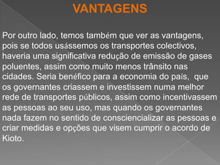 VANTAGENSPor outro lado, temos também que ver as vantagens, pois se todos usássemos os transportes colectivos, haveria uma significativa redução de emissão de gases poluentes, assim como muito menos trânsito nas cidades. Seria benéfico para a economia do país,  que os governantes criassem e investissem numa melhor rede de transportes públicos, assim como incentivassem as pessoas ao seu uso, mas quando os governantes nada fazem no sentido de consciencializar as pessoas e criar medidas e opções que visem cumprir o acordo de Kioto. 